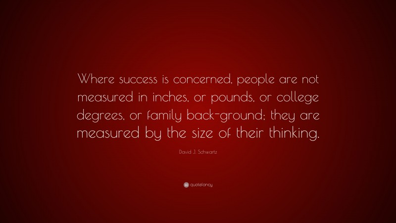 David J. Schwartz Quote: “Where success is concerned, people are not measured in inches, or pounds, or college degrees, or family back-ground; they are measured by the size of their thinking.”