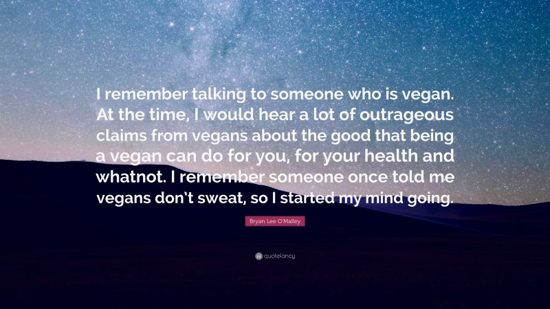 Bryan Lee O'Malley Quote: “I remember talking to someone who is vegan. At the time, I would hear a lot of outrageous claims from vegans about the good that being a vegan can do for you, for your health and whatnot. I remember someone once told me vegans don’t sweat, so I started my mind going.”