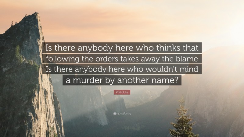 Phil Ochs Quote: “Is there anybody here who thinks that following the orders takes away the blame Is there anybody here who wouldn’t mind a murder by another name?”