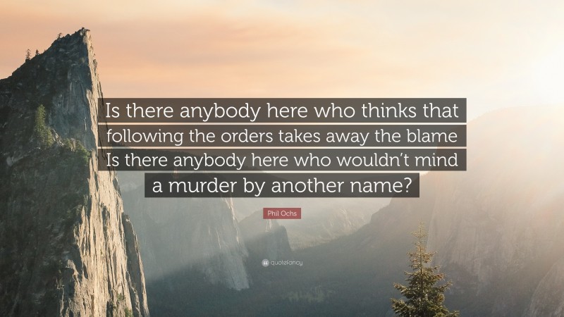 Phil Ochs Quote: “Is there anybody here who thinks that following the orders takes away the blame Is there anybody here who wouldn’t mind a murder by another name?”