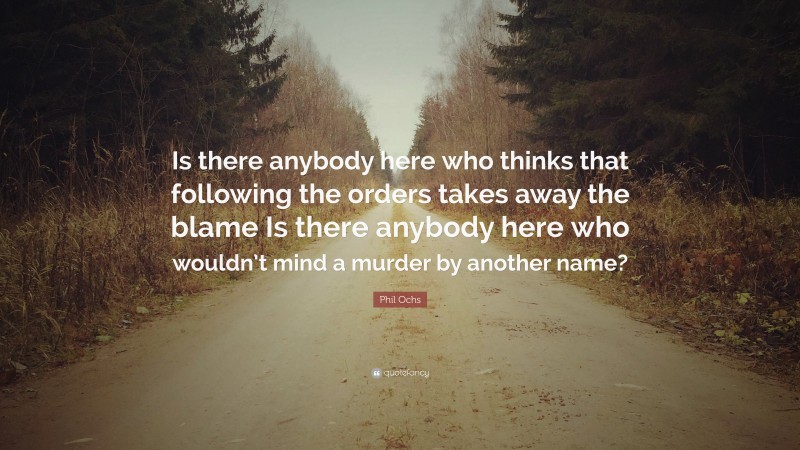 Phil Ochs Quote: “Is there anybody here who thinks that following the orders takes away the blame Is there anybody here who wouldn’t mind a murder by another name?”