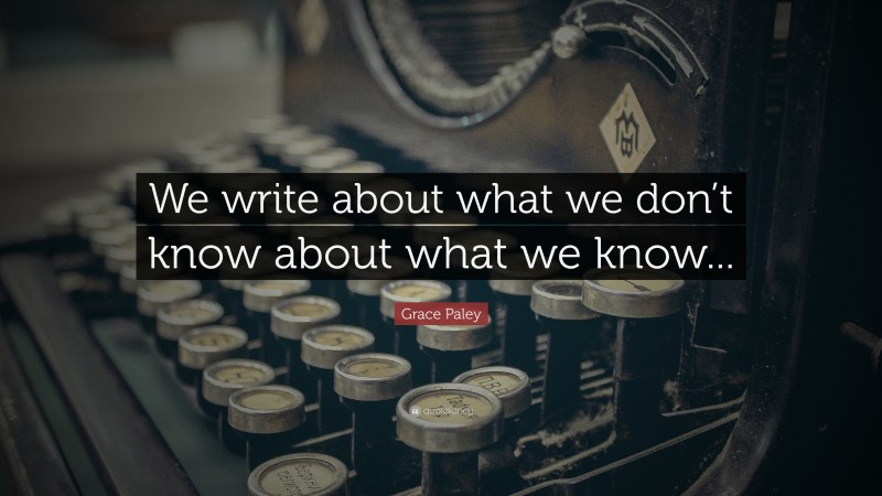 Grace Paley Quote: “We write about what we don’t know about what we know...”
