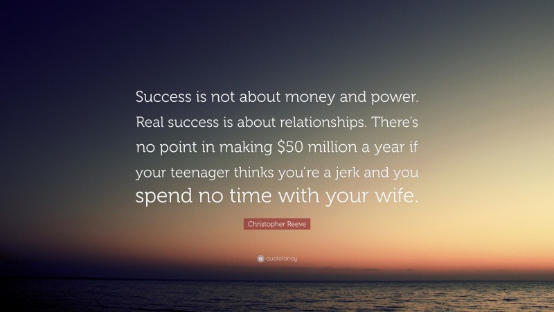 Christopher Reeve Quote: “Success is not about money and power. Real success is about relationships. There’s no point in making $50 million a year if your teenager thinks you’re a jerk and you spend no time with your wife.”