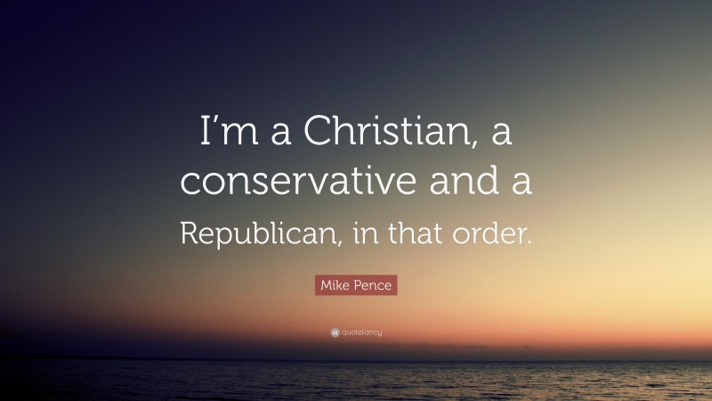 Mike Pence Quote: “I’m a Christian, a conservative and a Republican, in that order.”