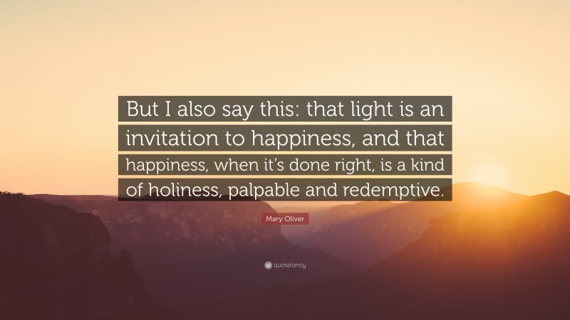 Mary Oliver Quote: “But I also say this: that light is an invitation to happiness, and that happiness, when it’s done right, is a kind of holiness, palpable and redemptive.”