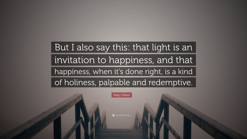 Mary Oliver Quote: “But I also say this: that light is an invitation to happiness, and that happiness, when it’s done right, is a kind of holiness, palpable and redemptive.”