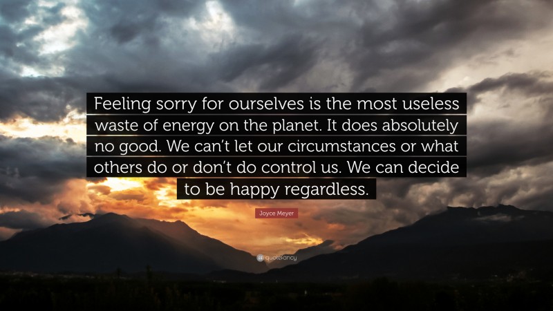 Joyce Meyer Quote: “Feeling sorry for ourselves is the most useless waste of energy on the planet. It does absolutely no good. We can’t let our circumstances or what others do or don’t do control us. We can decide to be happy regardless.”