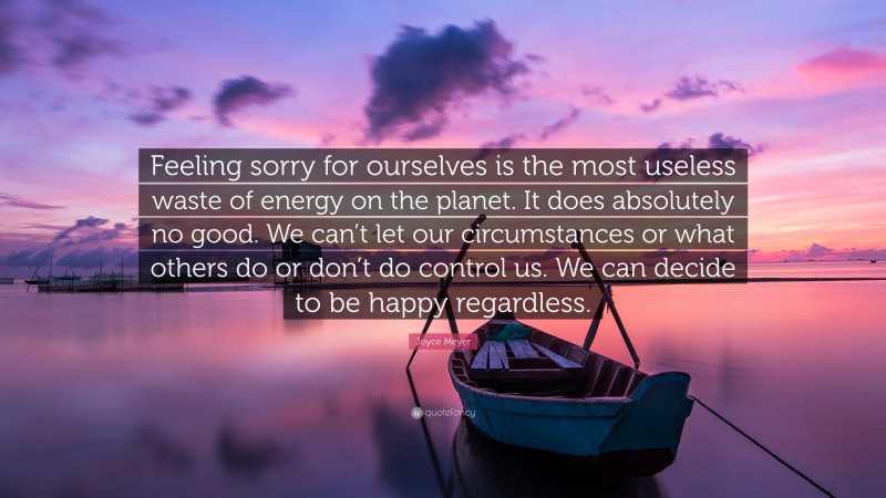 Joyce Meyer Quote: “Feeling sorry for ourselves is the most useless waste of energy on the planet. It does absolutely no good. We can’t let our circumstances or what others do or don’t do control us. We can decide to be happy regardless.”