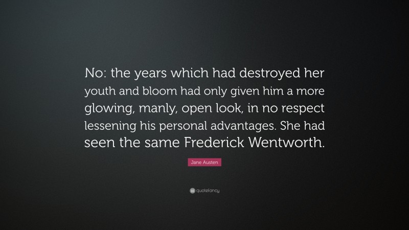Jane Austen Quote: “No: the years which had destroyed her youth and bloom had only given him a more glowing, manly, open look, in no respect lessening his personal advantages. She had seen the same Frederick Wentworth.”