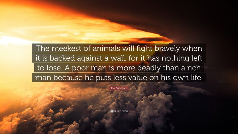 R.A. Salvatore Quote: “The meekest of animals will fight bravely when it is backed against a wall, for it has nothing left to lose. A poor man is more deadly than a rich man because he puts less value on his own life.”