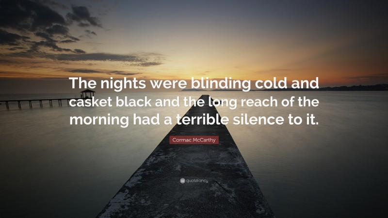 Cormac McCarthy Quote: “The nights were blinding cold and casket black and the long reach of the morning had a terrible silence to it.”