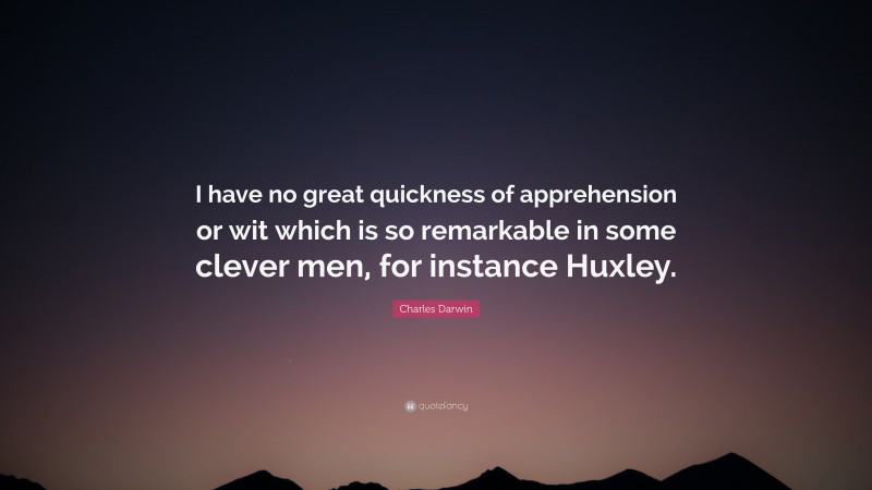 Charles Darwin Quote: “I have no great quickness of apprehension or wit which is so remarkable in some clever men, for instance Huxley.”