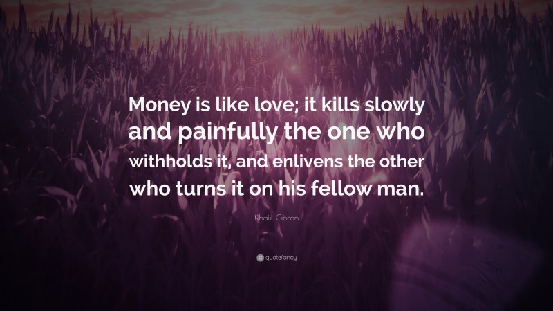 Khalil Gibran Quote: “Money is like love; it kills slowly and painfully the one who withholds it, and enlivens the other who turns it on his fellow man.”