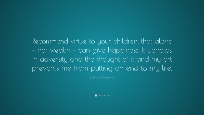 Ludwig van Beethoven Quote: “Recommend virtue to your children, that alone – not wealth – can give happiness. It upholds in adversity and the thought of it and my art prevents me from putting an end to my life.”