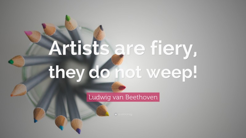 Ludwig van Beethoven Quote: “Artists are fiery, they do not weep!”
