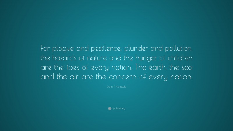 John F. Kennedy Quote: “For plague and pestilence, plunder and pollution, the hazards of nature and the hunger of children are the foes of every nation. The earth, the sea and the air are the concern of every nation.”