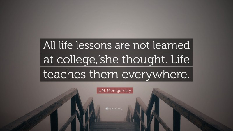 L.M. Montgomery Quote: “All life lessons are not learned at college,’she thought. Life teaches them everywhere.”