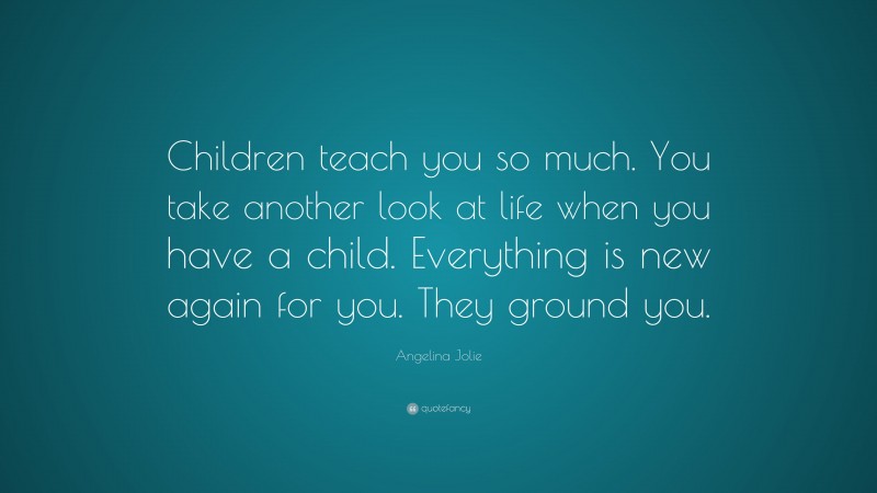 Angelina Jolie Quote: “Children teach you so much. You take another look at life when you have a child. Everything is new again for you. They ground you.”