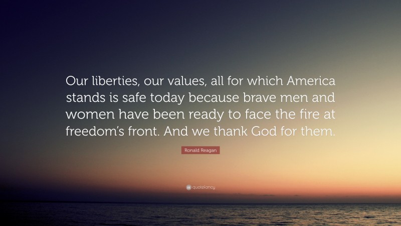 Ronald Reagan Quote: “Our liberties, our values, all for which America stands is safe today because brave men and women have been ready to face the fire at freedom’s front. And we thank God for them.”