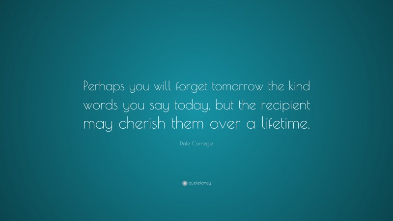Dale Carnegie Quote: “Perhaps you will forget tomorrow the kind words you say today, but the recipient may cherish them over a lifetime.”