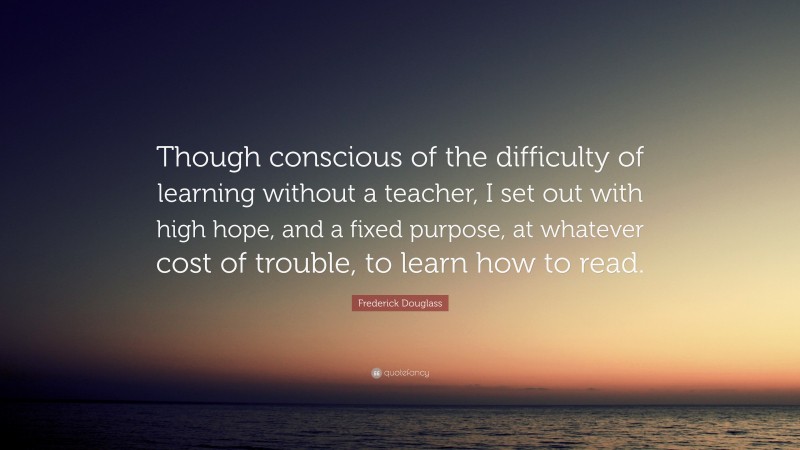 Frederick Douglass Quote: “Though conscious of the difficulty of learning without a teacher, I set out with high hope, and a fixed purpose, at whatever cost of trouble, to learn how to read.”