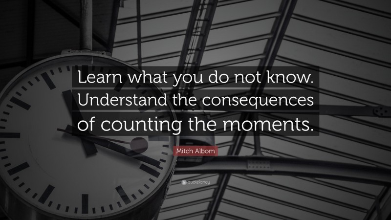 Mitch Albom Quote: “Learn what you do not know. Understand the consequences of counting the moments.”