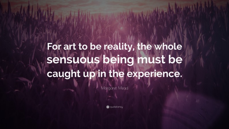 Margaret Mead Quote: “For art to be reality, the whole sensuous being must be caught up in the experience.”