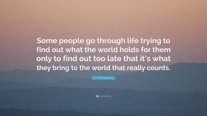 L.M. Montgomery Quote: “Some people go through life trying to find out what the world holds for them only to find out too late that it’s what they bring to the world that really counts.”