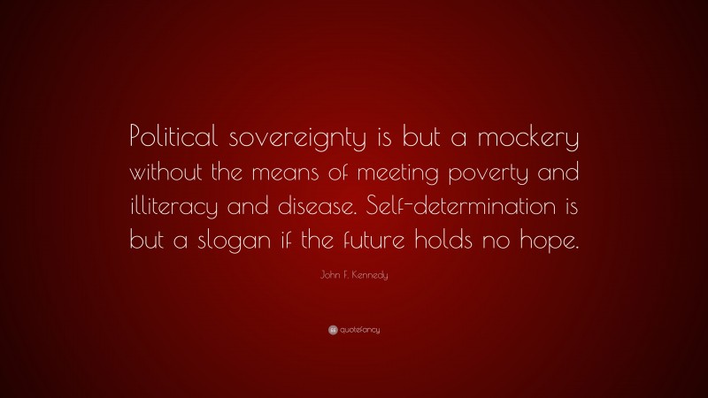 John F. Kennedy Quote: “Political sovereignty is but a mockery without the means of meeting poverty and illiteracy and disease. Self-determination is but a slogan if the future holds no hope.”
