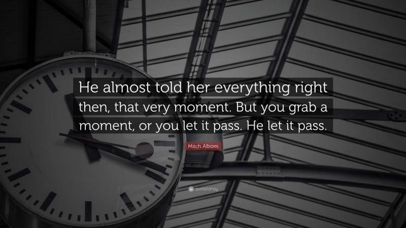 Mitch Albom Quote: “He almost told her everything right then, that very moment. But you grab a moment, or you let it pass. He let it pass.”