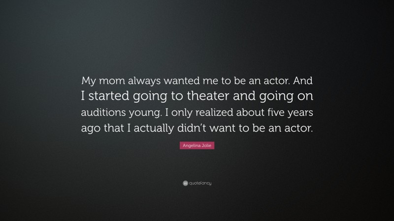 Angelina Jolie Quote: “My mom always wanted me to be an actor. And I started going to theater and going on auditions young. I only realized about five years ago that I actually didn’t want to be an actor.”