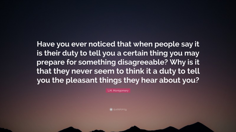 L.M. Montgomery Quote: “Have you ever noticed that when people say it is their duty to tell you a certain thing you may prepare for something disagreeable? Why is it that they never seem to think it a duty to tell you the pleasant things they hear about you?”