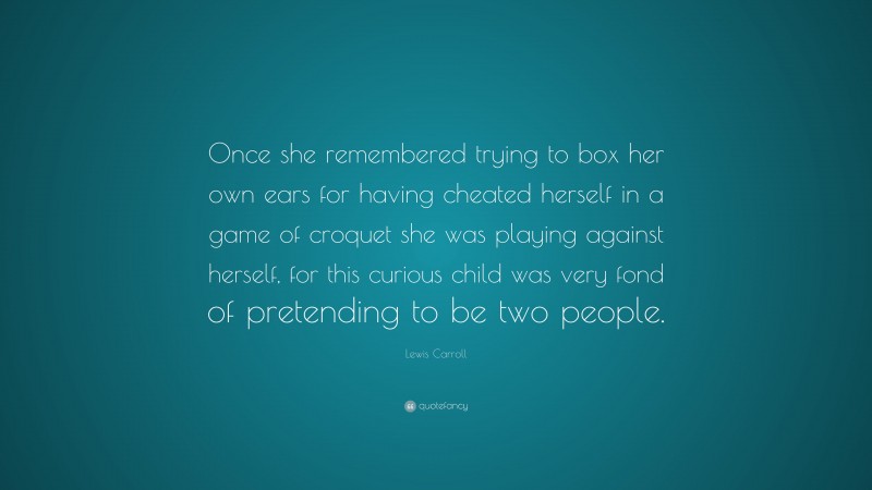 Lewis Carroll Quote: “Once she remembered trying to box her own ears for having cheated herself in a game of croquet she was playing against herself, for this curious child was very fond of pretending to be two people.”