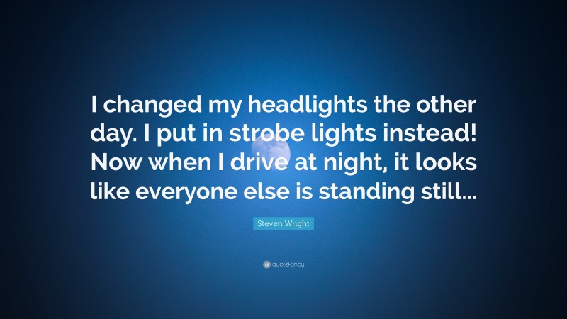 Steven Wright Quote: “I changed my headlights the other day. I put in strobe lights instead! Now when I drive at night, it looks like everyone else is standing still...”