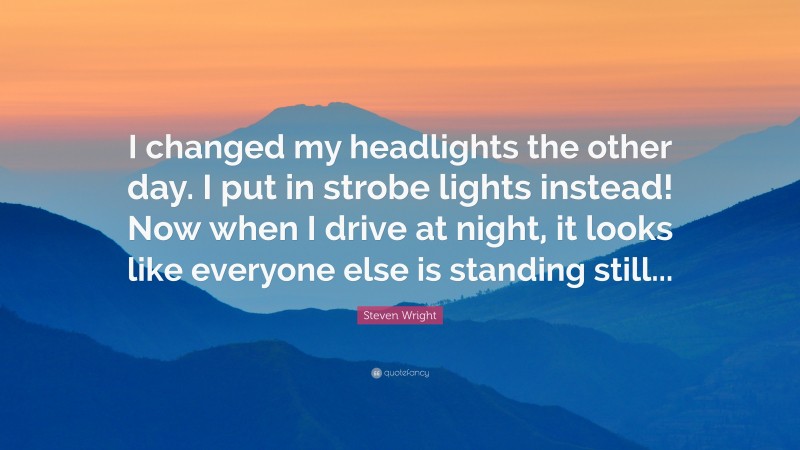 Steven Wright Quote: “I changed my headlights the other day. I put in strobe lights instead! Now when I drive at night, it looks like everyone else is standing still...”