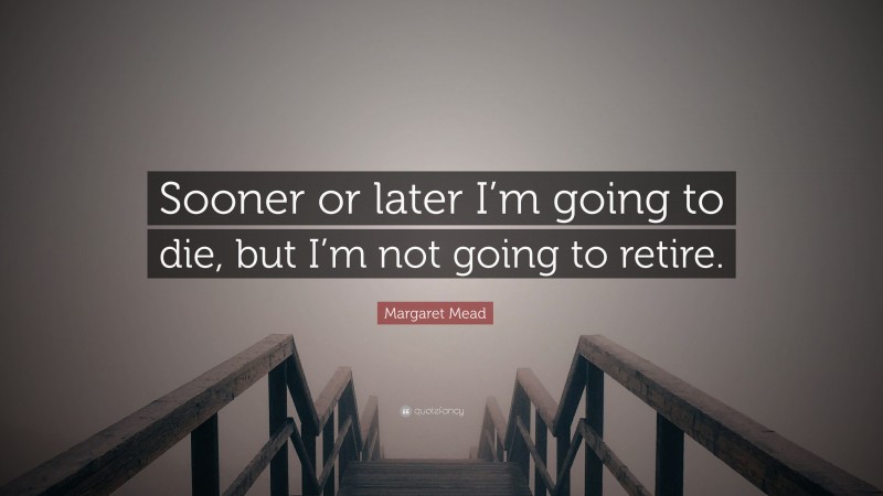 Margaret Mead Quote: “Sooner or later I’m going to die, but I’m not going to retire.”