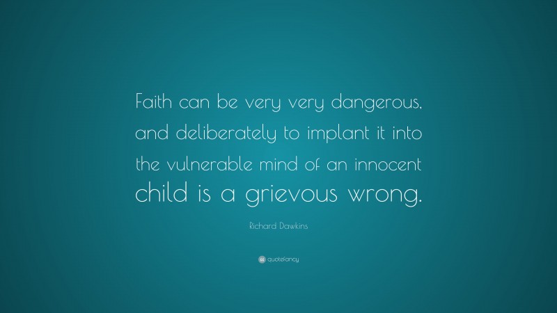 Richard Dawkins Quote: “Faith can be very very dangerous, and deliberately to implant it into the vulnerable mind of an innocent child is a grievous wrong.”