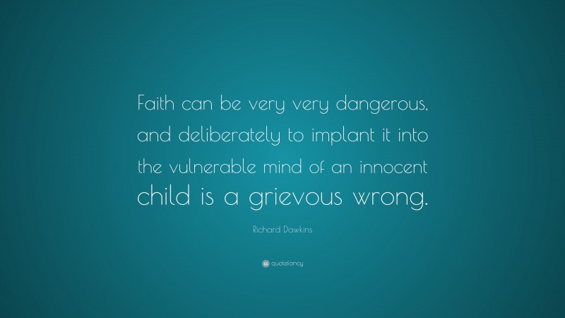 Richard Dawkins Quote: “Faith can be very very dangerous, and deliberately to implant it into the vulnerable mind of an innocent child is a grievous wrong.”