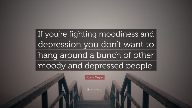 Joyce Meyer Quote: “If you’re fighting moodiness and depression you don’t want to hang around a bunch of other moody and depressed people.”