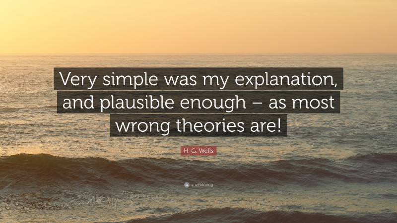 H. G. Wells Quote: “Very simple was my explanation, and plausible enough – as most wrong theories are!”