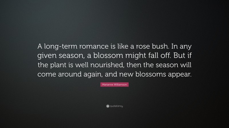 Marianne Williamson Quote: “A long-term romance is like a rose bush. In any given season, a blossom might fall off. But if the plant is well nourished, then the season will come around again, and new blossoms appear.”