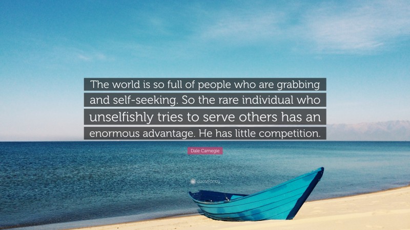 Dale Carnegie Quote: “The world is so full of people who are grabbing and self-seeking. So the rare individual who unselfishly tries to serve others has an enormous advantage. He has little competition.”