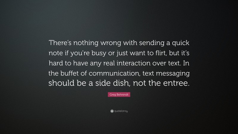 Greg Behrendt Quote: “There’s nothing wrong with sending a quick note if you’re busy or just want to flirt, but it’s hard to have any real interaction over text. In the buffet of communication, text messaging should be a side dish, not the entree.”
