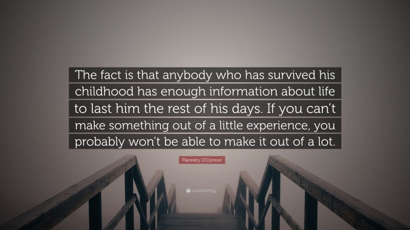 Flannery O'Connor Quote: “The fact is that anybody who has survived his childhood has enough information about life to last him the rest of his days. If you can’t make something out of a little experience, you probably won’t be able to make it out of a lot.”