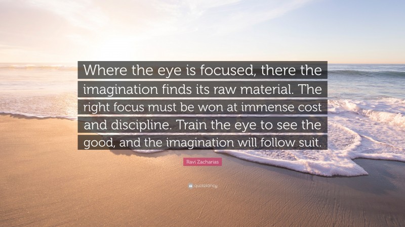 Ravi Zacharias Quote: “Where the eye is focused, there the imagination finds its raw material. The right focus must be won at immense cost and discipline. Train the eye to see the good, and the imagination will follow suit.”