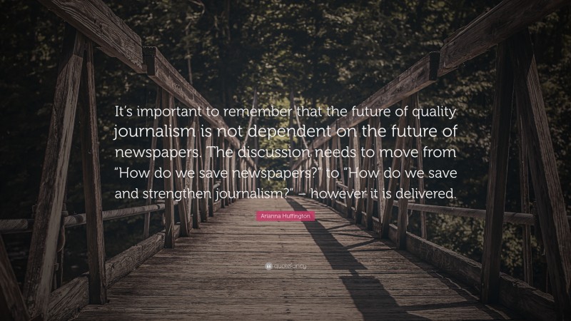 Arianna Huffington Quote: “It’s important to remember that the future of quality journalism is not dependent on the future of newspapers. The discussion needs to move from “How do we save newspapers?” to “How do we save and strengthen journalism?” – however it is delivered.”