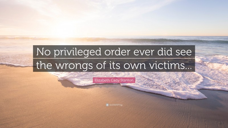 Elizabeth Cady Stanton Quote: “No privileged order ever did see the wrongs of its own victims...”