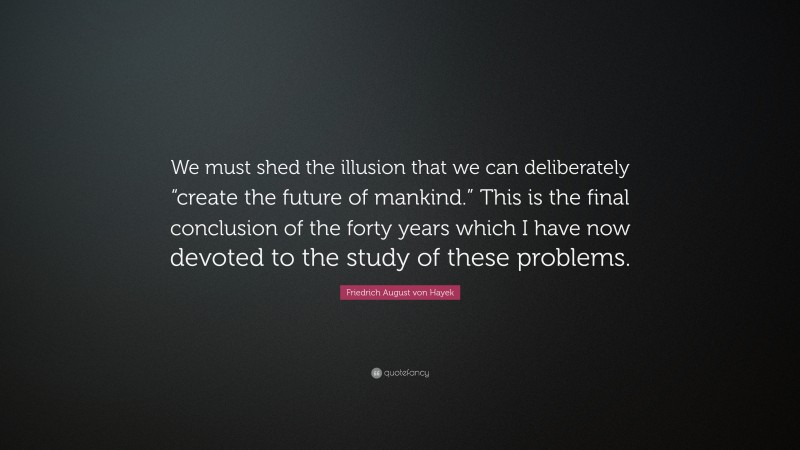 Friedrich August von Hayek Quote: “We must shed the illusion that we can deliberately “create the future of mankind.” This is the final conclusion of the forty years which I have now devoted to the study of these problems.”