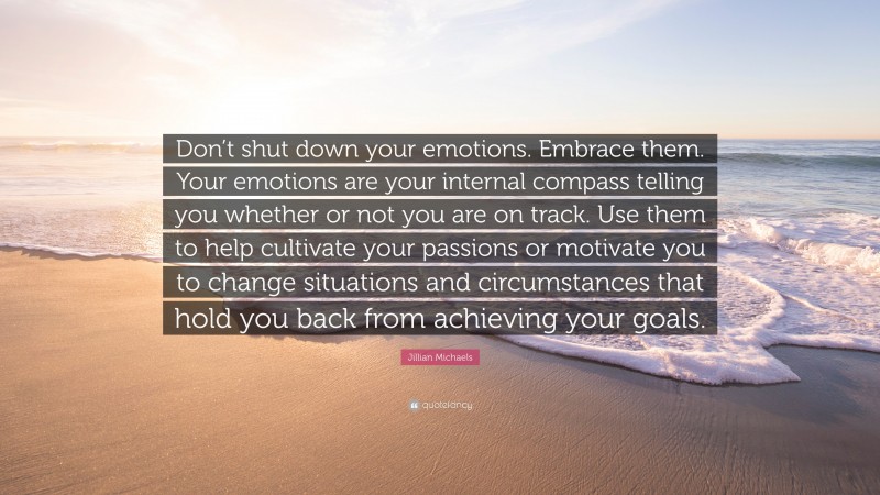 Jillian Michaels Quote: “Don’t shut down your emotions. Embrace them. Your emotions are your internal compass telling you whether or not you are on track. Use them to help cultivate your passions or motivate you to change situations and circumstances that hold you back from achieving your goals.”