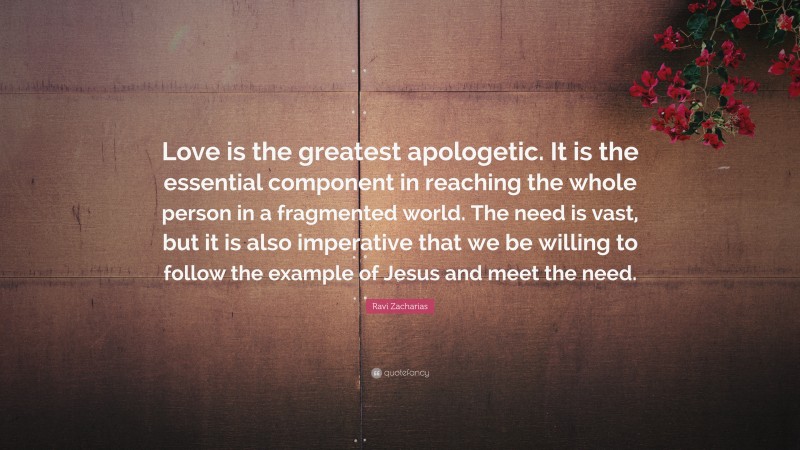 Ravi Zacharias Quote: “Love is the greatest apologetic. It is the essential component in reaching the whole person in a fragmented world. The need is vast, but it is also imperative that we be willing to follow the example of Jesus and meet the need.”